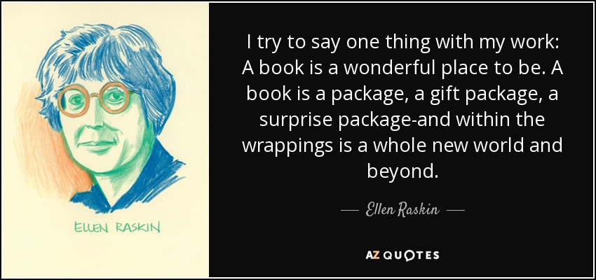 I try to say one thing with my work: A book is a wonderful place to be. A book is a package, a gift package, a surprise package-and within the wrappings is a whole new world and beyond. - Ellen Raskin