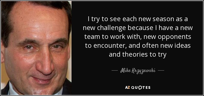 I try to see each new season as a new challenge because I have a new team to work with, new opponents to encounter, and often new ideas and theories to try - Mike Krzyzewski