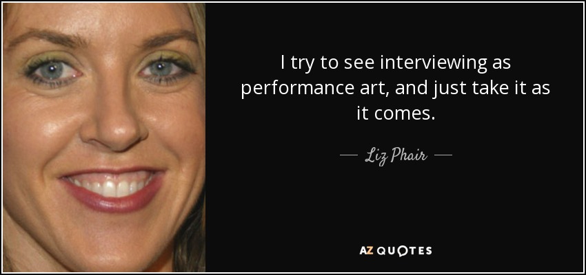 I try to see interviewing as performance art, and just take it as it comes. - Liz Phair