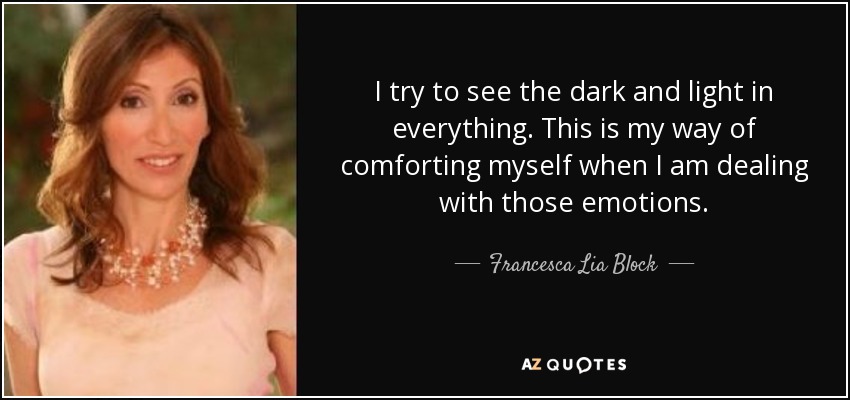 I try to see the dark and light in everything. This is my way of comforting myself when I am dealing with those emotions. - Francesca Lia Block