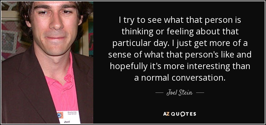 I try to see what that person is thinking or feeling about that particular day. I just get more of a sense of what that person's like and hopefully it's more interesting than a normal conversation. - Joel Stein