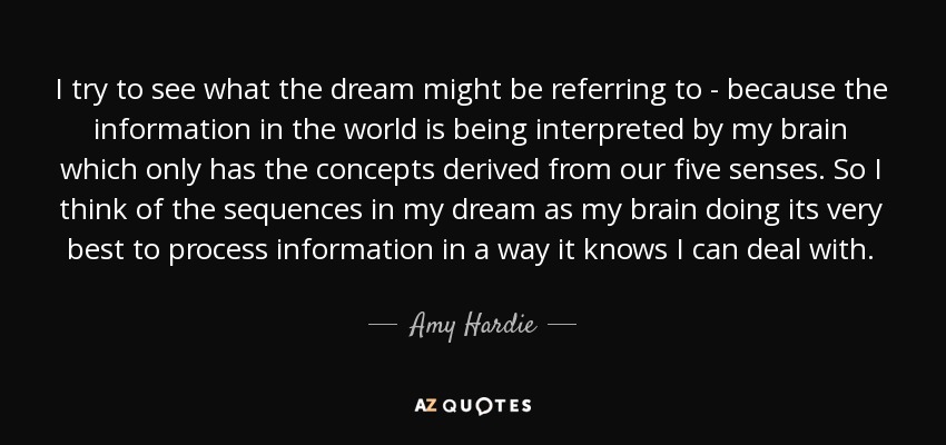 I try to see what the dream might be referring to - because the information in the world is being interpreted by my brain which only has the concepts derived from our five senses. So I think of the sequences in my dream as my brain doing its very best to process information in a way it knows I can deal with. - Amy Hardie