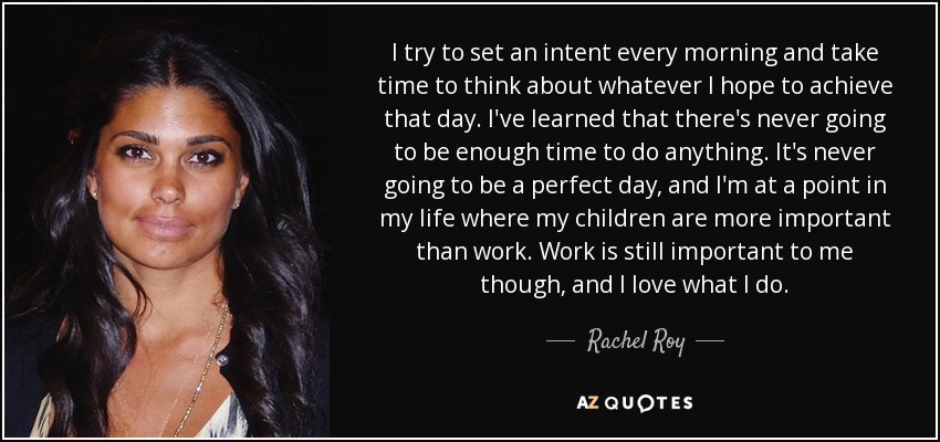 I try to set an intent every morning and take time to think about whatever I hope to achieve that day. I've learned that there's never going to be enough time to do anything. It's never going to be a perfect day, and I'm at a point in my life where my children are more important than work. Work is still important to me though, and I love what I do. - Rachel Roy