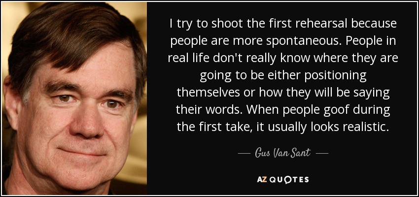 I try to shoot the first rehearsal because people are more spontaneous. People in real life don't really know where they are going to be either positioning themselves or how they will be saying their words. When people goof during the first take, it usually looks realistic. - Gus Van Sant
