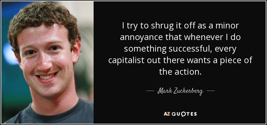 I try to shrug it off as a minor annoyance that whenever I do something successful, every capitalist out there wants a piece of the action. - Mark Zuckerberg