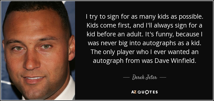 I try to sign for as many kids as possible. Kids come first, and I'll always sign for a kid before an adult. It's funny, because I was never big into autographs as a kid. The only player who I ever wanted an autograph from was Dave Winfield. - Derek Jeter