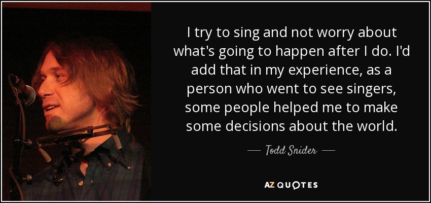 I try to sing and not worry about what's going to happen after I do. I'd add that in my experience, as a person who went to see singers, some people helped me to make some decisions about the world. - Todd Snider