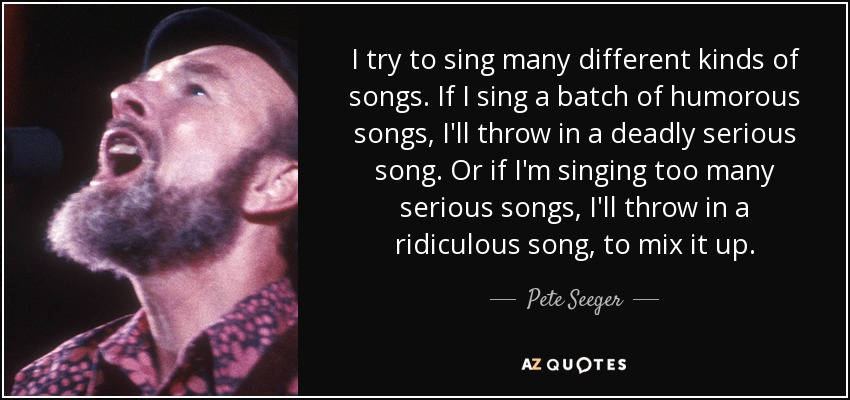 I try to sing many different kinds of songs. If I sing a batch of humorous songs, I'll throw in a deadly serious song. Or if I'm singing too many serious songs, I'll throw in a ridiculous song, to mix it up. - Pete Seeger