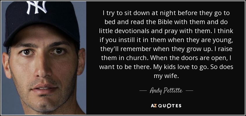 I try to sit down at night before they go to bed and read the Bible with them and do little devotionals and pray with them. I think if you instill it in them when they are young, they'll remember when they grow up. I raise them in church. When the doors are open, I want to be there. My kids love to go. So does my wife. - Andy Pettitte