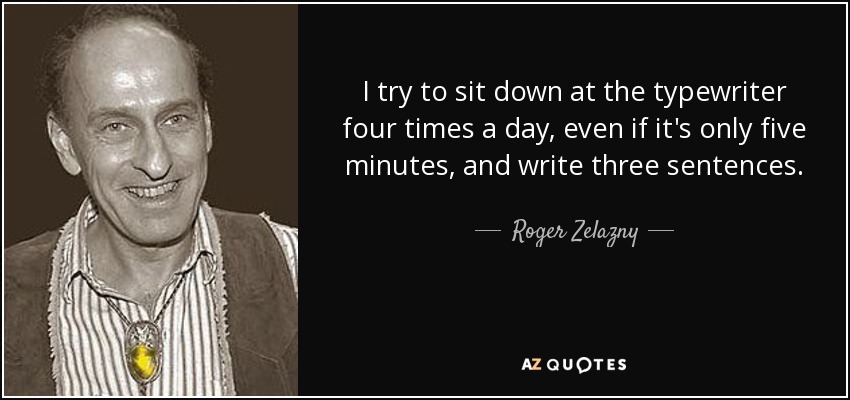 I try to sit down at the typewriter four times a day, even if it's only five minutes, and write three sentences. - Roger Zelazny