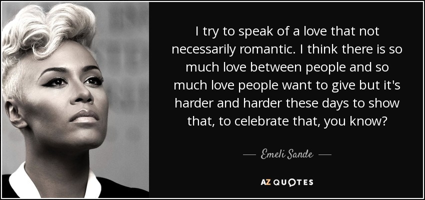 I try to speak of a love that not necessarily romantic. I think there is so much love between people and so much love people want to give but it's harder and harder these days to show that, to celebrate that, you know? - Emeli Sande