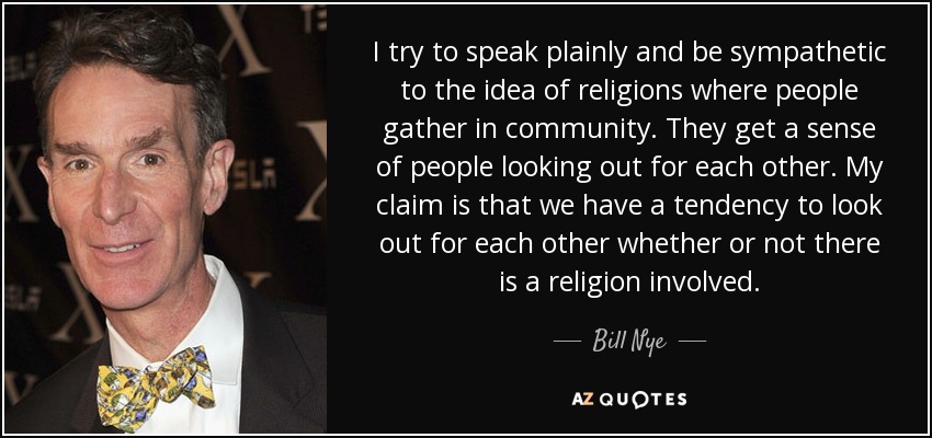 I try to speak plainly and be sympathetic to the idea of religions where people gather in community. They get a sense of people looking out for each other. My claim is that we have a tendency to look out for each other whether or not there is a religion involved. - Bill Nye