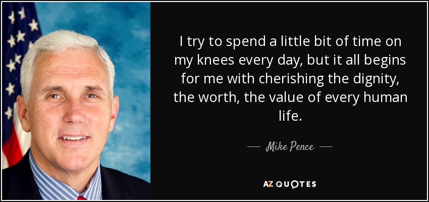I try to spend a little bit of time on my knees every day, but it all begins for me with cherishing the dignity, the worth, the value of every human life. - Mike Pence