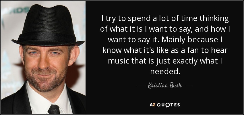 I try to spend a lot of time thinking of what it is I want to say, and how I want to say it. Mainly because I know what it's like as a fan to hear music that is just exactly what I needed. - Kristian Bush