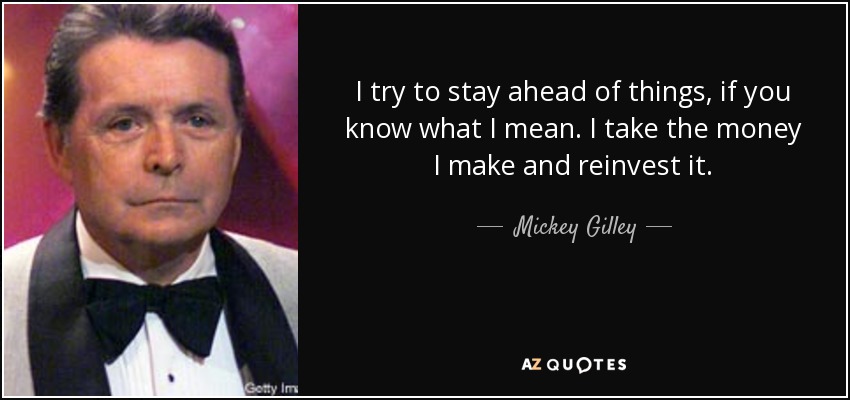 I try to stay ahead of things, if you know what I mean. I take the money I make and reinvest it. - Mickey Gilley