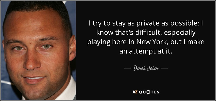 I try to stay as private as possible; I know that's difficult, especially playing here in New York, but I make an attempt at it. - Derek Jeter