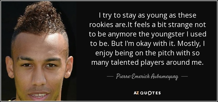 I try to stay as young as these rookies are.It feels a bit strange not to be anymore the youngster I used to be. But I'm okay with it. Mostly, I enjoy being on the pitch with so many talented players around me. - Pierre-Emerick Aubameyang