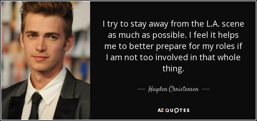 I try to stay away from the L.A. scene as much as possible. I feel it helps me to better prepare for my roles if I am not too involved in that whole thing. - Hayden Christensen