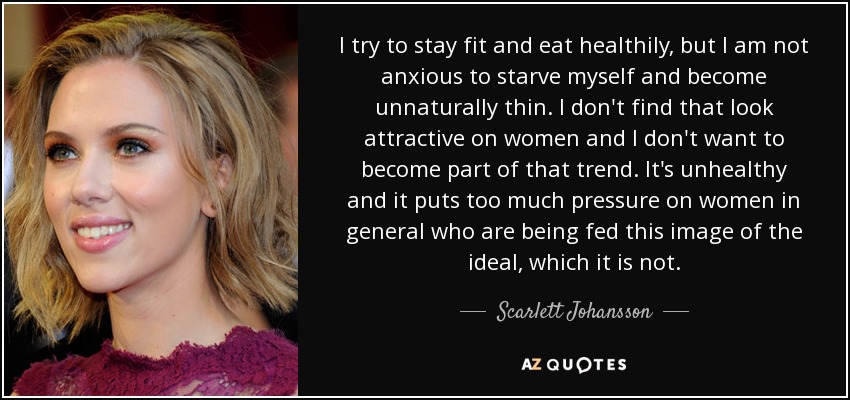 I try to stay fit and eat healthily, but I am not anxious to starve myself and become unnaturally thin. I don't find that look attractive on women and I don't want to become part of that trend. It's unhealthy and it puts too much pressure on women in general who are being fed this image of the ideal, which it is not. - Scarlett Johansson