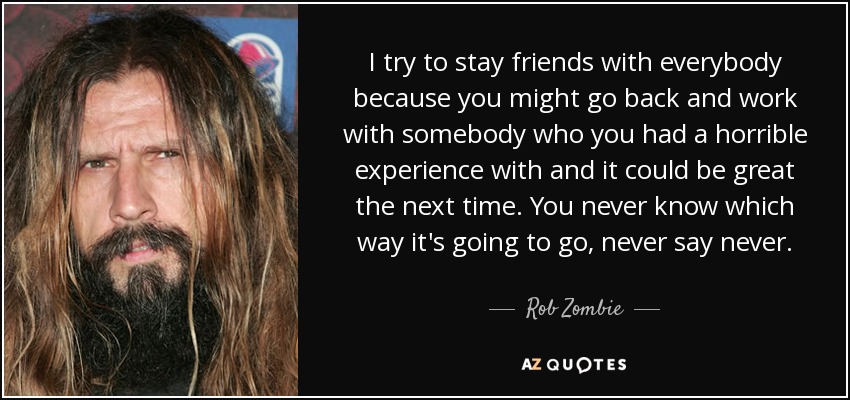 I try to stay friends with everybody because you might go back and work with somebody who you had a horrible experience with and it could be great the next time. You never know which way it's going to go, never say never. - Rob Zombie