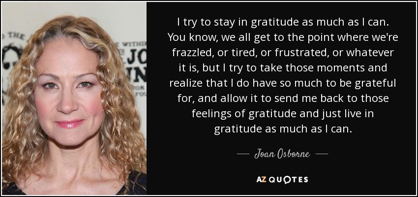 I try to stay in gratitude as much as I can. You know, we all get to the point where we're frazzled, or tired, or frustrated, or whatever it is, but I try to take those moments and realize that I do have so much to be grateful for, and allow it to send me back to those feelings of gratitude and just live in gratitude as much as I can. - Joan Osborne