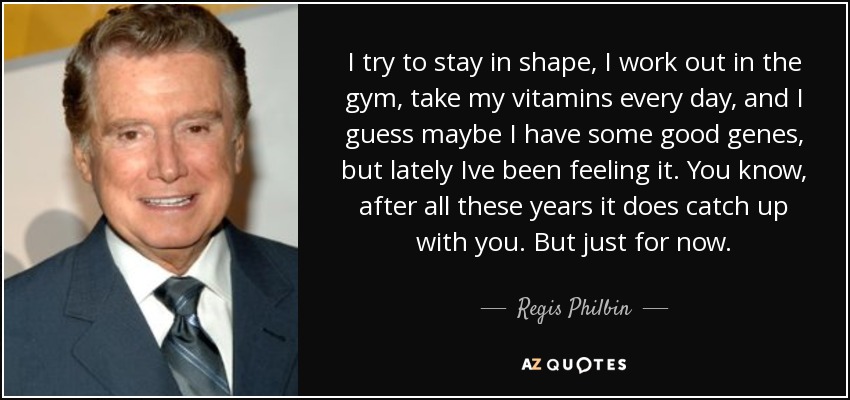 I try to stay in shape, I work out in the gym, take my vitamins every day, and I guess maybe I have some good genes, but lately Ive been feeling it. You know, after all these years it does catch up with you. But just for now. - Regis Philbin