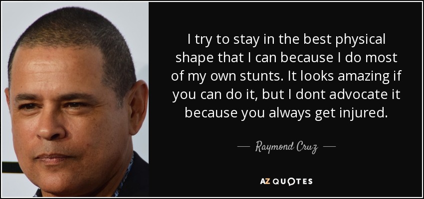 I try to stay in the best physical shape that I can because I do most of my own stunts. It looks amazing if you can do it, but I dont advocate it because you always get injured. - Raymond Cruz