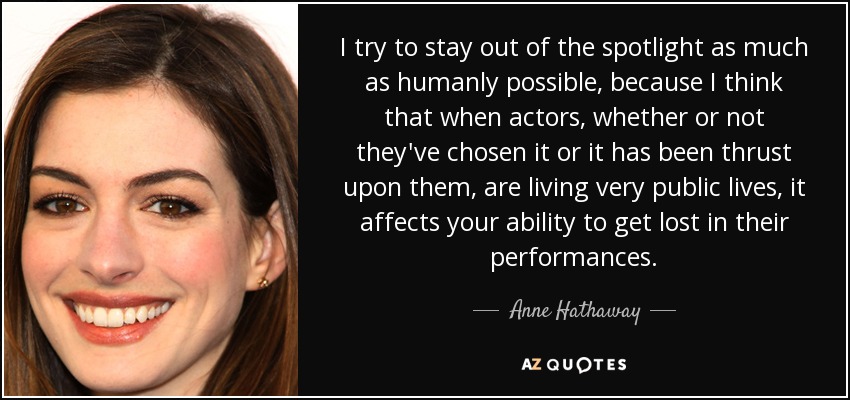 I try to stay out of the spotlight as much as humanly possible, because I think that when actors, whether or not they've chosen it or it has been thrust upon them, are living very public lives, it affects your ability to get lost in their performances. - Anne Hathaway