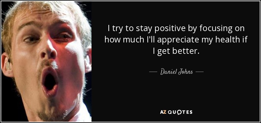 I try to stay positive by focusing on how much I'll appreciate my health if I get better. - Daniel Johns