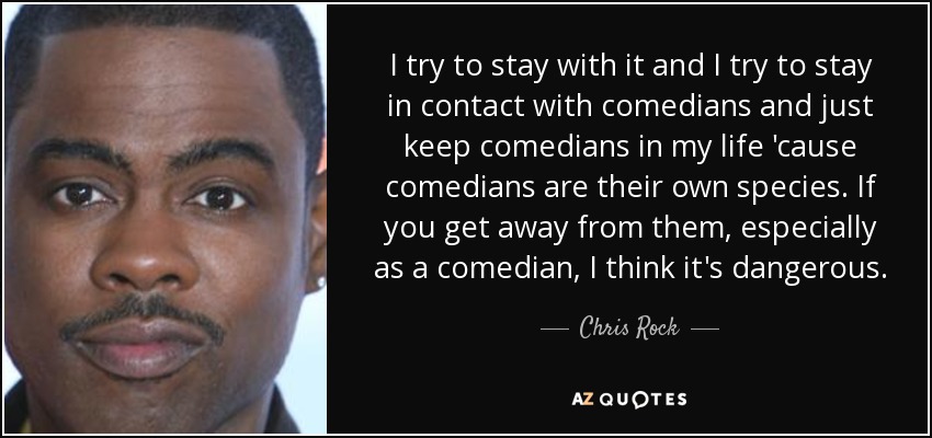 I try to stay with it and I try to stay in contact with comedians and just keep comedians in my life 'cause comedians are their own species. If you get away from them, especially as a comedian, I think it's dangerous. - Chris Rock