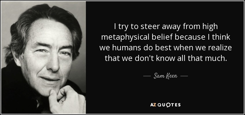 I try to steer away from high metaphysical belief because I think we humans do best when we realize that we don't know all that much. - Sam Keen