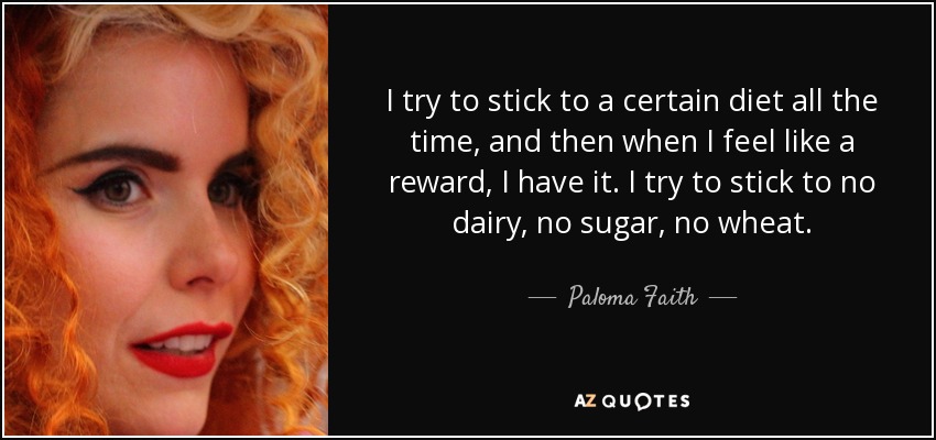 I try to stick to a certain diet all the time, and then when I feel like a reward, I have it. I try to stick to no dairy, no sugar, no wheat. - Paloma Faith