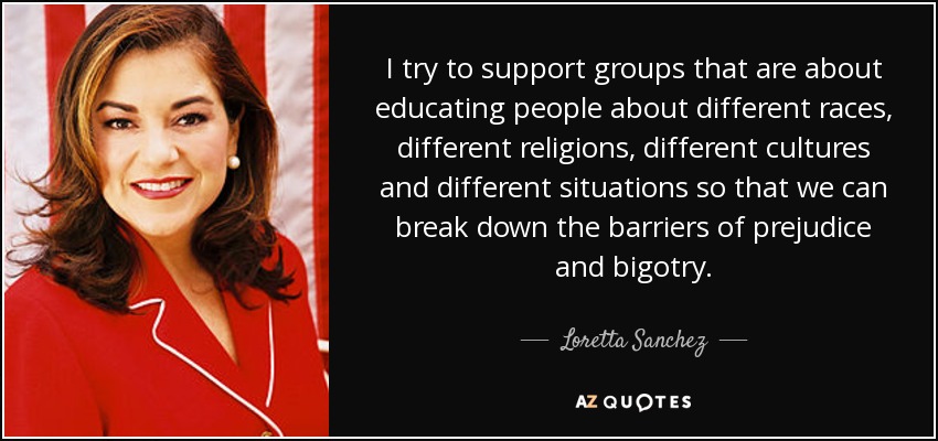 I try to support groups that are about educating people about different races, different religions, different cultures and different situations so that we can break down the barriers of prejudice and bigotry. - Loretta Sanchez