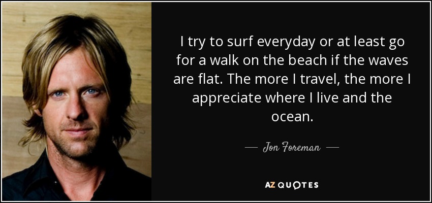 I try to surf everyday or at least go for a walk on the beach if the waves are flat. The more I travel, the more I appreciate where I live and the ocean. - Jon Foreman