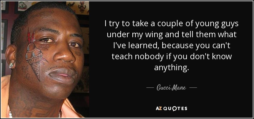 I try to take a couple of young guys under my wing and tell them what I've learned, because you can't teach nobody if you don't know anything. - Gucci Mane