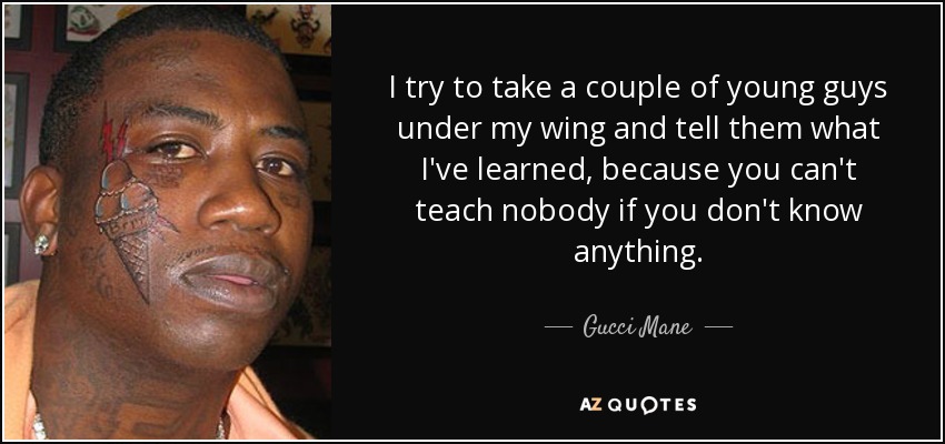 I try to take a couple of young guys under my wing and tell them what I've learned, because you can't teach nobody if you don't know anything. - Gucci Mane