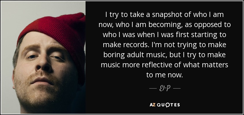 I try to take a snapshot of who I am now, who I am becoming, as opposed to who I was when I was first starting to make records. I'm not trying to make boring adult music, but I try to make music more reflective of what matters to me now. - El-P