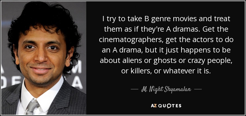 I try to take B genre movies and treat them as if they're A dramas. Get the cinematographers, get the actors to do an A drama, but it just happens to be about aliens or ghosts or crazy people, or killers, or whatever it is. - M. Night Shyamalan