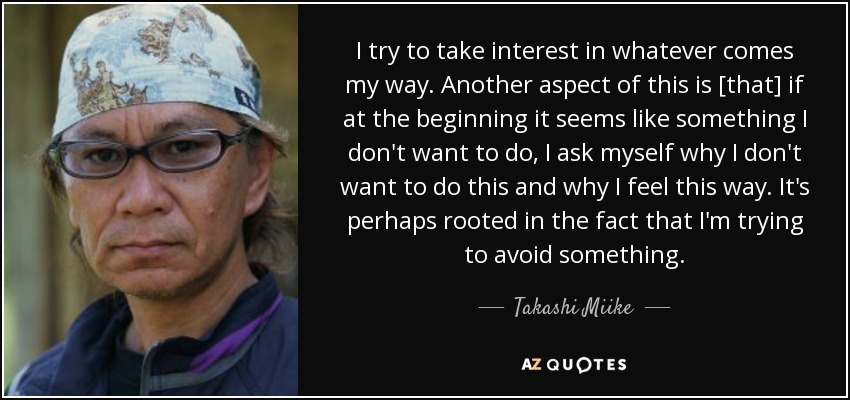 I try to take interest in whatever comes my way. Another aspect of this is [that] if at the beginning it seems like something I don't want to do, I ask myself why I don't want to do this and why I feel this way. It's perhaps rooted in the fact that I'm trying to avoid something. - Takashi Miike