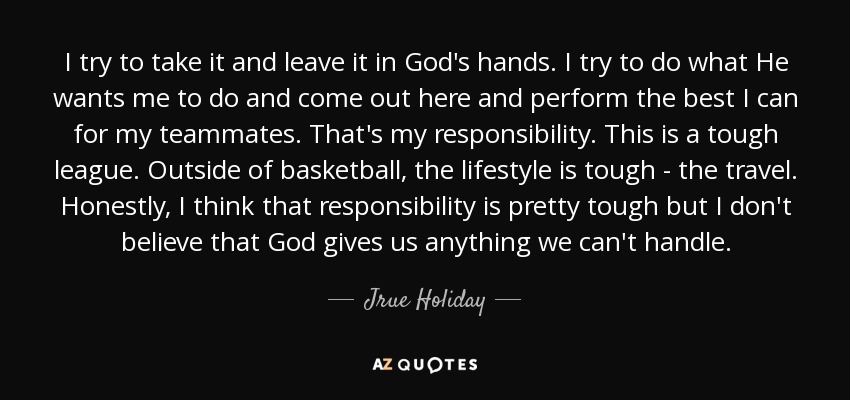 I try to take it and leave it in God's hands. I try to do what He wants me to do and come out here and perform the best I can for my teammates. That's my responsibility. This is a tough league. Outside of basketball, the lifestyle is tough - the travel. Honestly, I think that responsibility is pretty tough but I don't believe that God gives us anything we can't handle. - Jrue Holiday