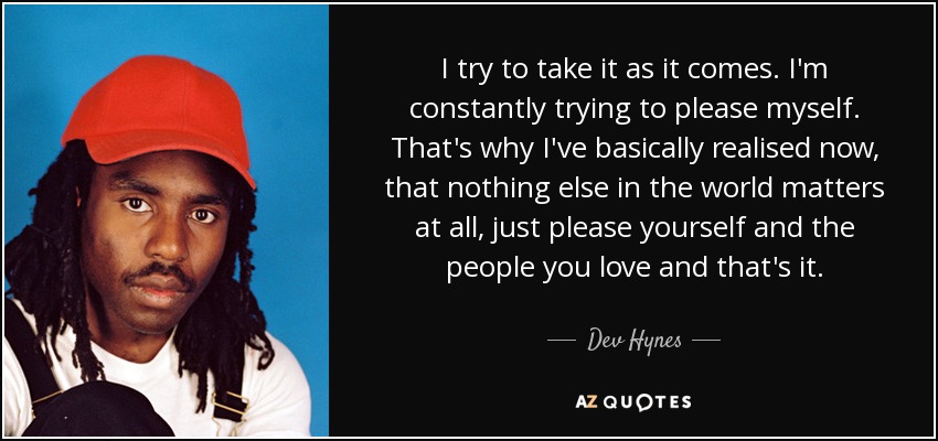 I try to take it as it comes. I'm constantly trying to please myself. That's why I've basically realised now, that nothing else in the world matters at all, just please yourself and the people you love and that's it. - Dev Hynes