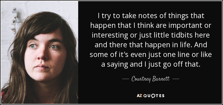 I try to take notes of things that happen that I think are important or interesting or just little tidbits here and there that happen in life. And some of it's even just one line or like a saying and I just go off that. - Courtney Barnett