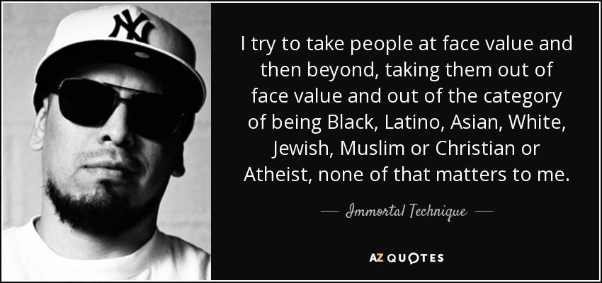 I try to take people at face value and then beyond, taking them out of face value and out of the category of being Black, Latino, Asian, White, Jewish, Muslim or Christian or Atheist, none of that matters to me. - Immortal Technique