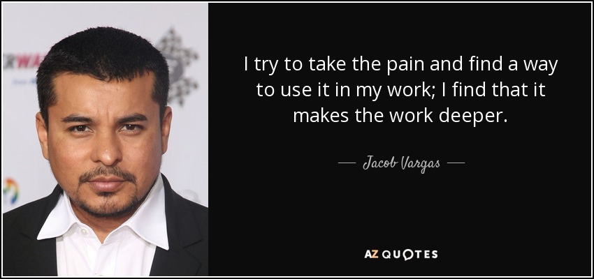 I try to take the pain and find a way to use it in my work; I find that it makes the work deeper. - Jacob Vargas