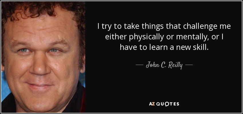 I try to take things that challenge me either physically or mentally, or I have to learn a new skill. - John C. Reilly
