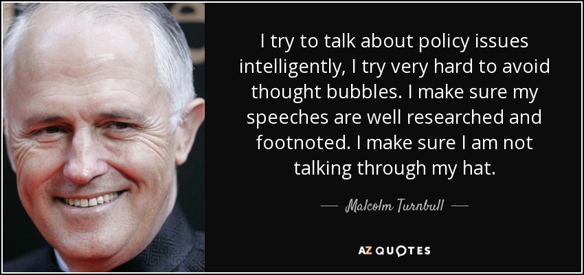 I try to talk about policy issues intelligently, I try very hard to avoid thought bubbles. I make sure my speeches are well researched and footnoted. I make sure I am not talking through my hat. - Malcolm Turnbull