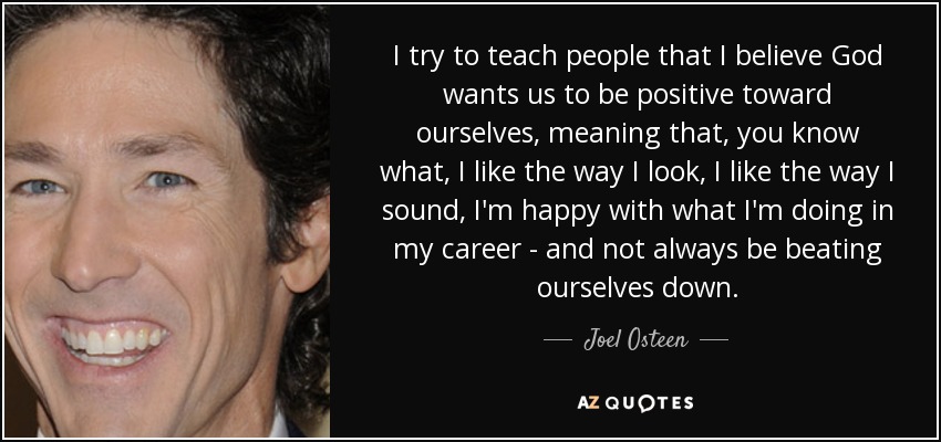 I try to teach people that I believe God wants us to be positive toward ourselves, meaning that, you know what, I like the way I look, I like the way I sound, I'm happy with what I'm doing in my career - and not always be beating ourselves down. - Joel Osteen
