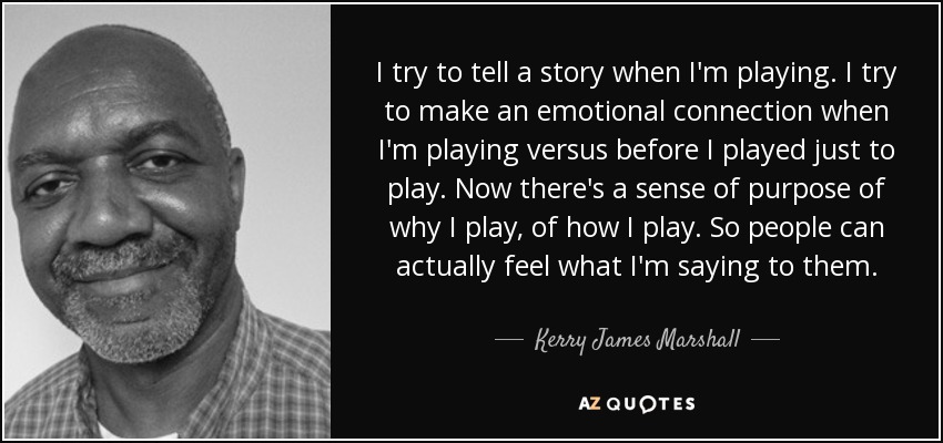 I try to tell a story when I'm playing. I try to make an emotional connection when I'm playing versus before I played just to play. Now there's a sense of purpose of why I play, of how I play. So people can actually feel what I'm saying to them. - Kerry James Marshall