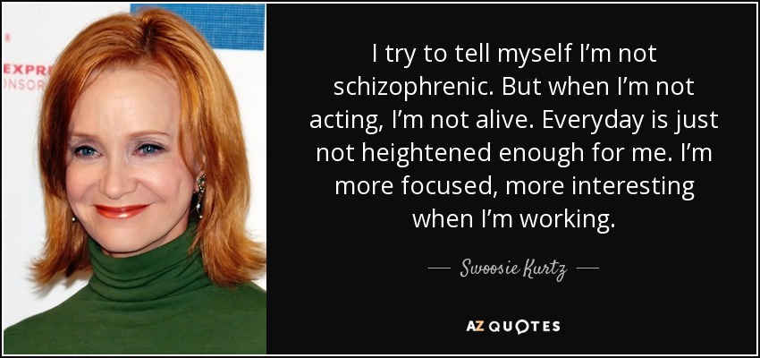 I try to tell myself I’m not schizophrenic. But when I’m not acting, I’m not alive. Everyday is just not heightened enough for me. I’m more focused, more interesting when I’m working. - Swoosie Kurtz