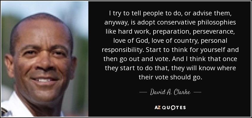 I try to tell people to do, or advise them, anyway, is adopt conservative philosophies like hard work, preparation, perseverance, love of God, love of country, personal responsibility. Start to think for yourself and then go out and vote. And I think that once they start to do that, they will know where their vote should go. - David A. Clarke, Jr